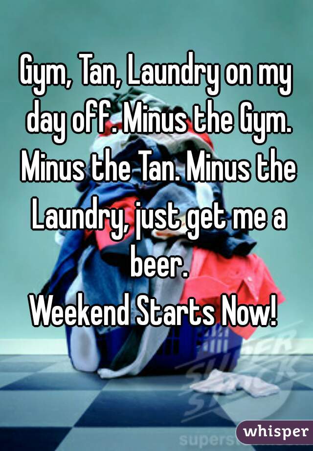 Gym, Tan, Laundry on my day off. Minus the Gym. Minus the Tan. Minus the Laundry, just get me a beer.
Weekend Starts Now! 