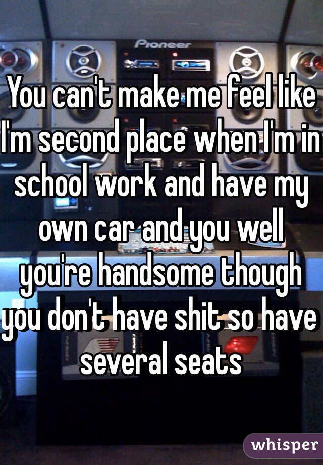 You can't make me feel like I'm second place when I'm in school work and have my own car and you well you're handsome though you don't have shit so have several seats 
