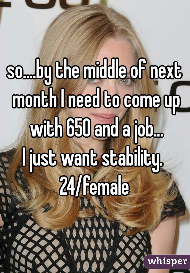 so....by the middle of next month I need to come up with 650 and a job...
I just want stability. 
24/female