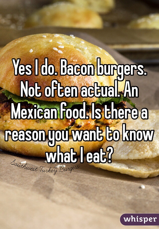 Yes I do. Bacon burgers. Not often actual. An Mexican food. Is there a reason you want to know what I eat?
