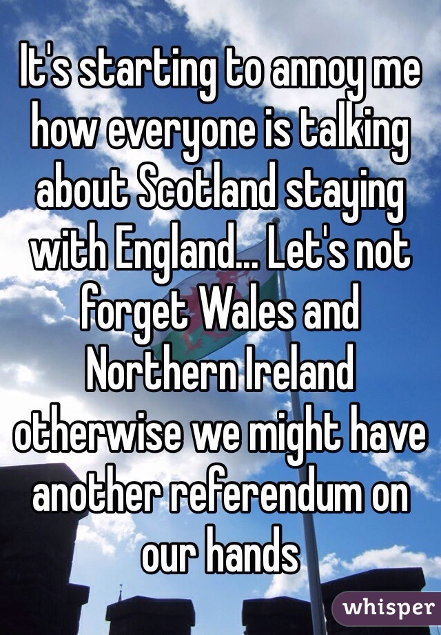 It's starting to annoy me how everyone is talking about Scotland staying with England... Let's not forget Wales and Northern Ireland otherwise we might have another referendum on our hands 