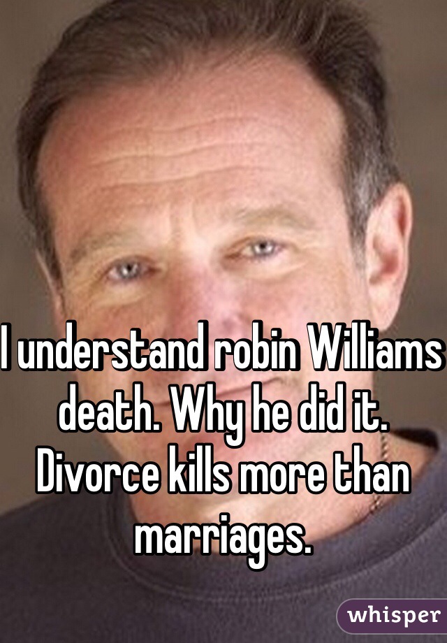I understand robin Williams death. Why he did it. 
Divorce kills more than marriages. 