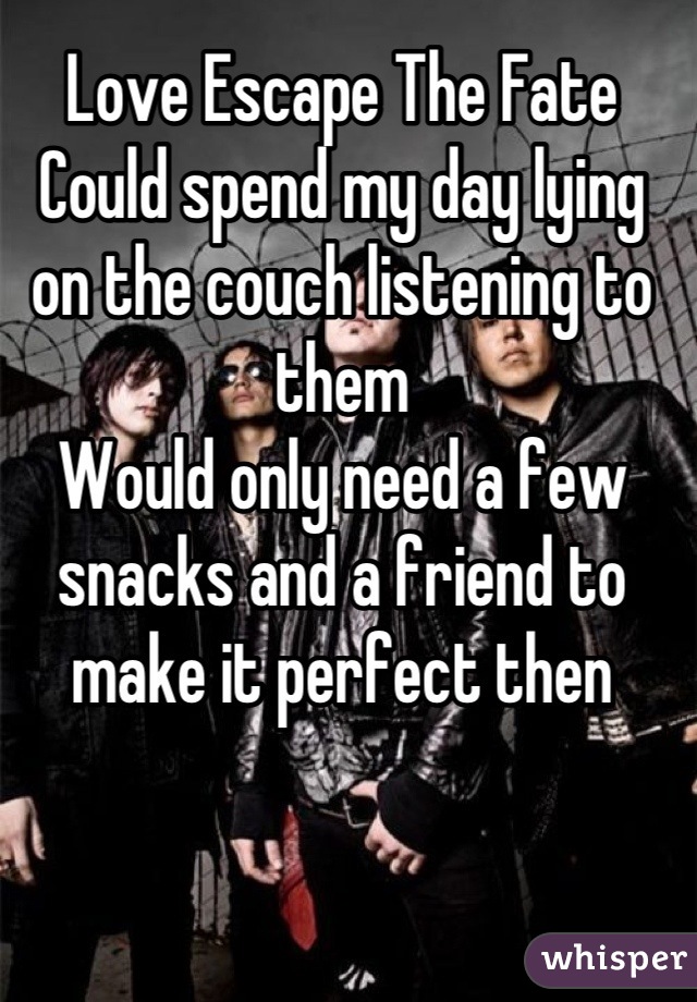 Love Escape The Fate
Could spend my day lying on the couch listening to them
Would only need a few snacks and a friend to make it perfect then