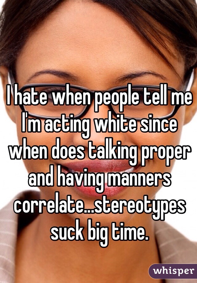 I hate when people tell me I'm acting white since when does talking proper and having manners correlate...stereotypes suck big time.