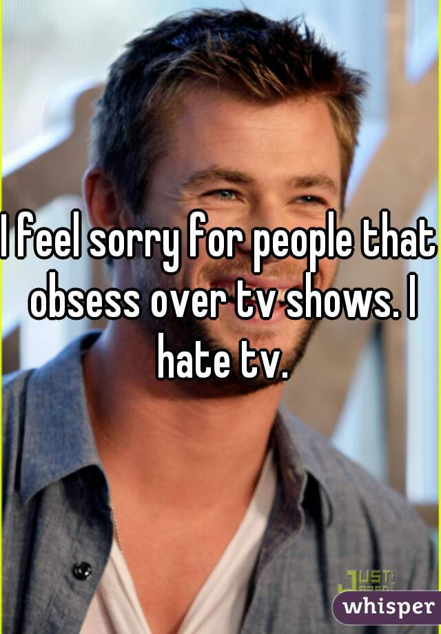 I feel sorry for people that obsess over tv shows. I hate tv.