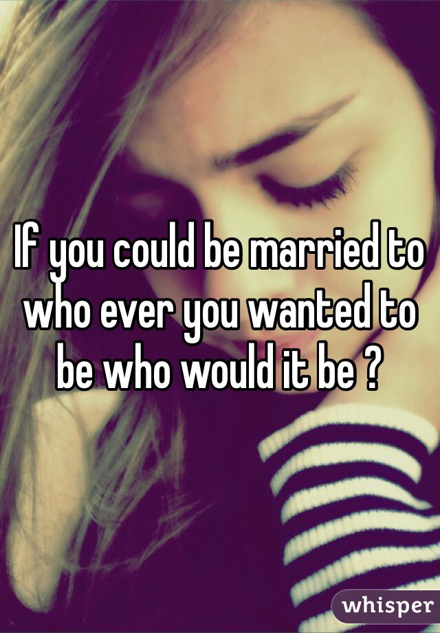 If you could be married to who ever you wanted to be who would it be ? 