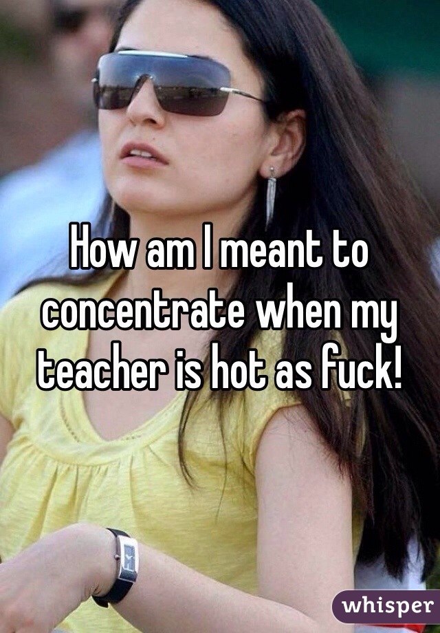 How am I meant to concentrate when my teacher is hot as fuck!