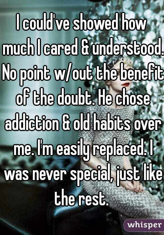 I could've showed how much I cared & understood. No point w/out the benefit of the doubt. He chose addiction & old habits over me. I'm easily replaced. I was never special, just like the rest. 