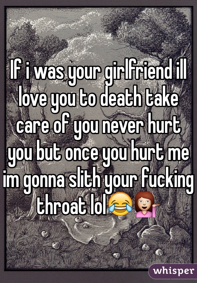 If i was your girlfriend ill love you to death take care of you never hurt you but once you hurt me im gonna slith your fucking throat lol😂💁