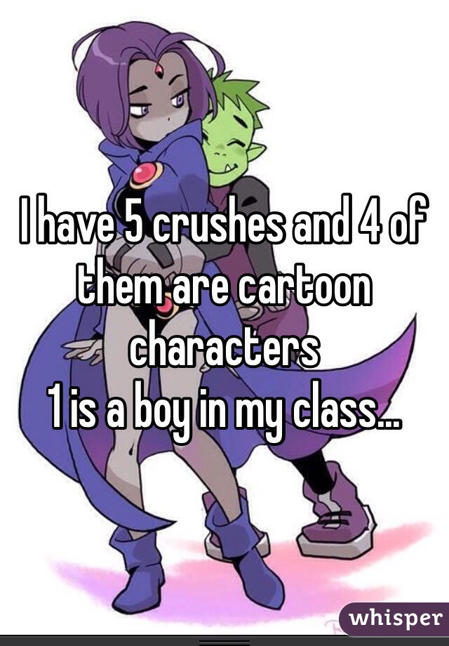 I have 5 crushes and 4 of them are cartoon characters 
1 is a boy in my class... 