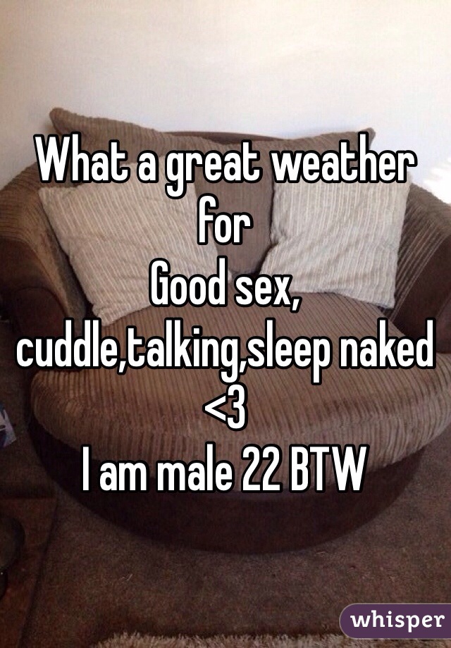 What a great weather for 
Good sex, cuddle,talking,sleep naked <3
I am male 22 BTW 