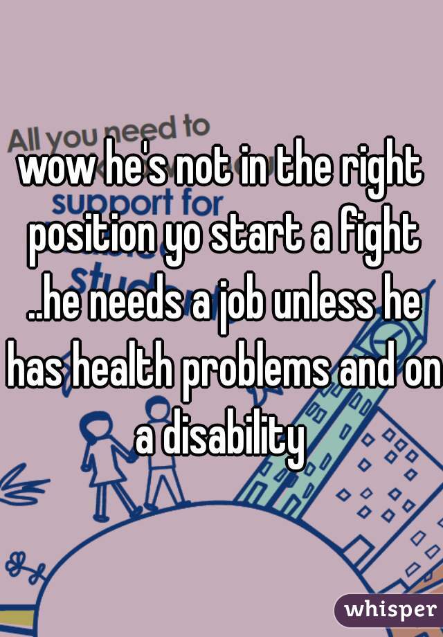 wow he's not in the right position yo start a fight ..he needs a job unless he has health problems and on a disability 