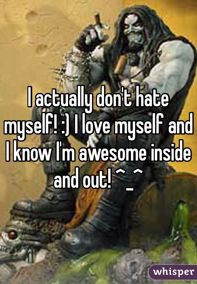 I actually don't hate myself! :) I love myself and I know I'm awesome inside and out! ^_^