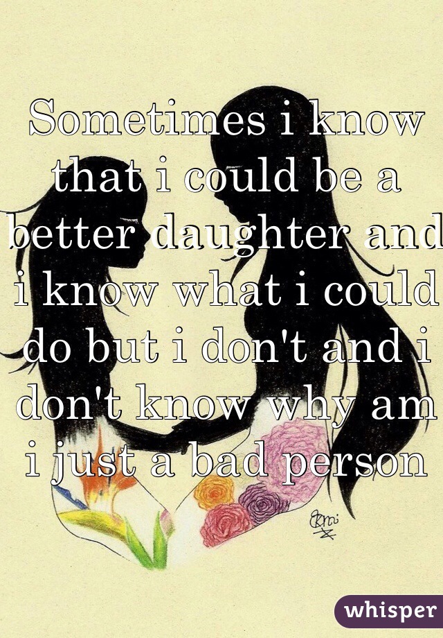 Sometimes i know that i could be a better daughter and i know what i could do but i don't and i don't know why am i just a bad person
