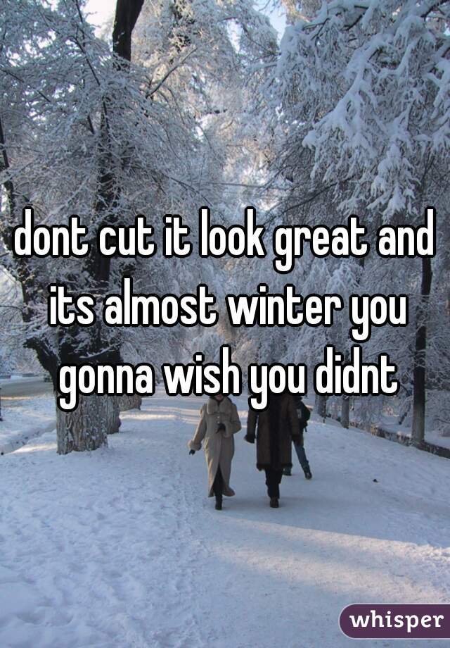 dont cut it look great and its almost winter you gonna wish you didnt