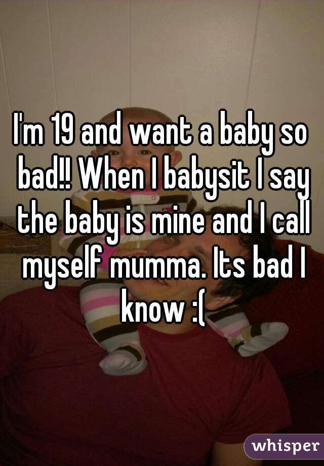 I'm 19 and want a baby so bad!! When I babysit I say the baby is mine and I call myself mumma. Its bad I know :(