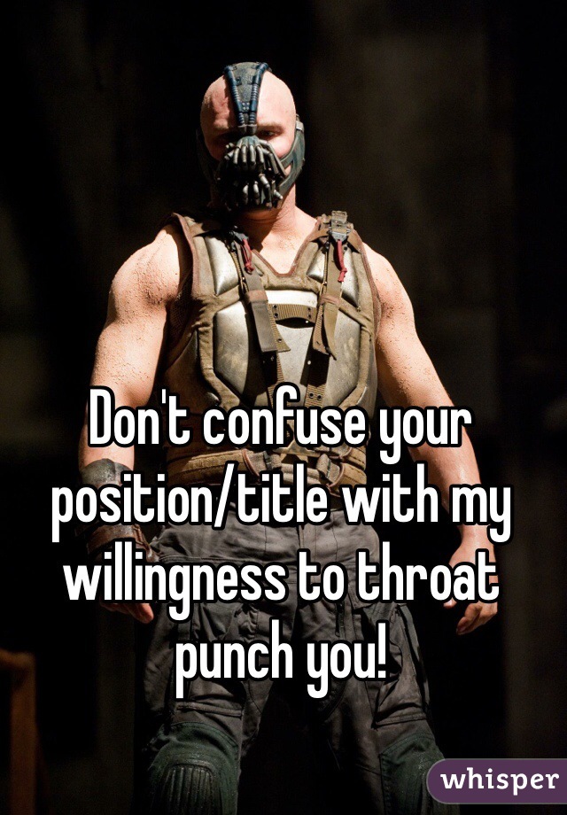 Don't confuse your position/title with my willingness to throat punch you!