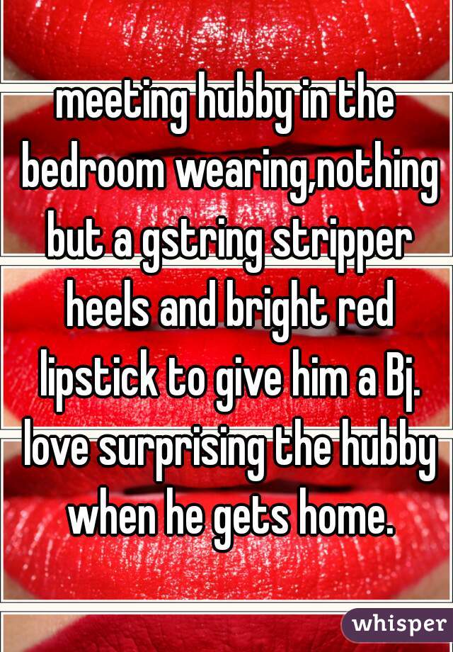 meeting hubby in the bedroom wearing,nothing but a gstring stripper heels and bright red lipstick to give him a Bj. love surprising the hubby when he gets home.
