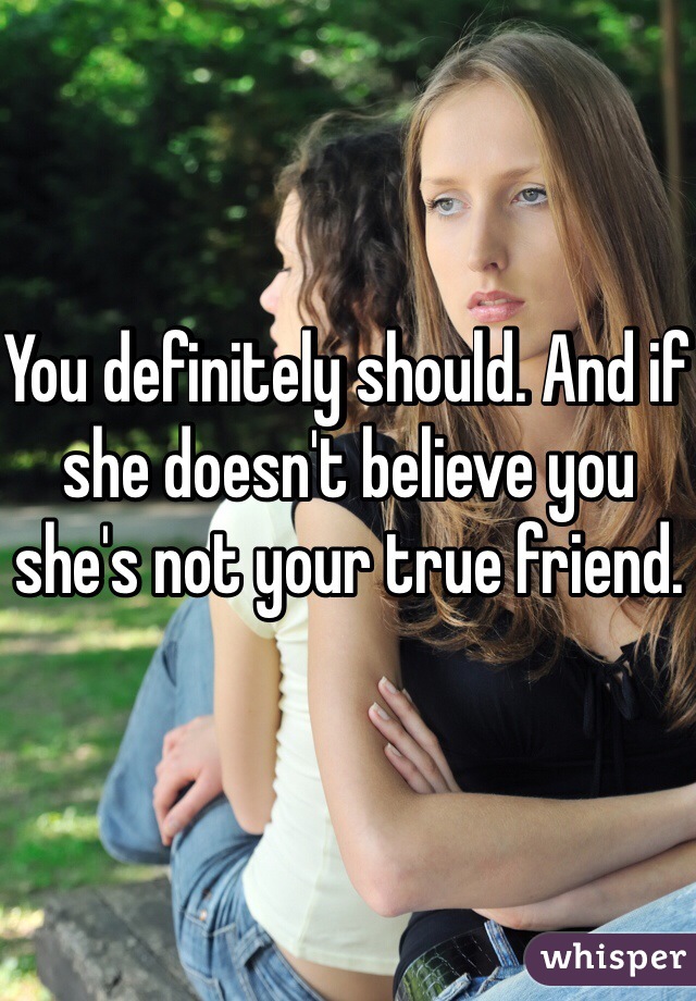 You definitely should. And if she doesn't believe you she's not your true friend. 