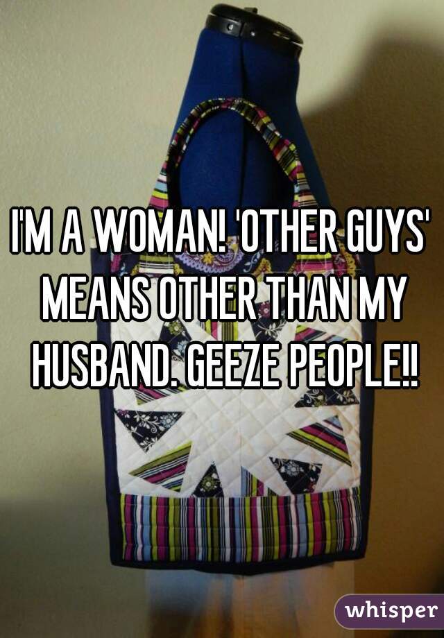 I'M A WOMAN! 'OTHER GUYS' MEANS OTHER THAN MY HUSBAND. GEEZE PEOPLE!!