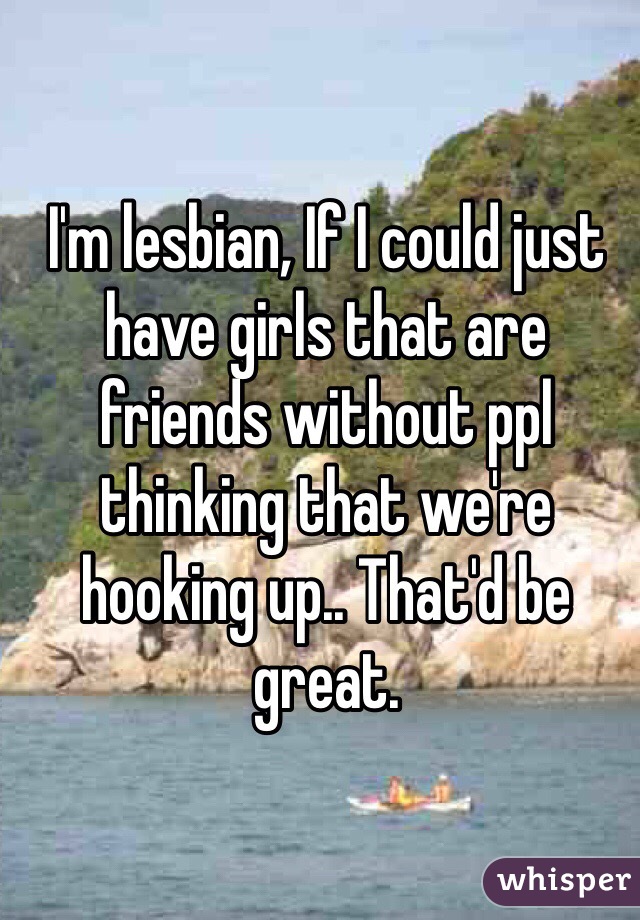 I'm lesbian, If I could just have girls that are friends without ppl thinking that we're hooking up.. That'd be great.