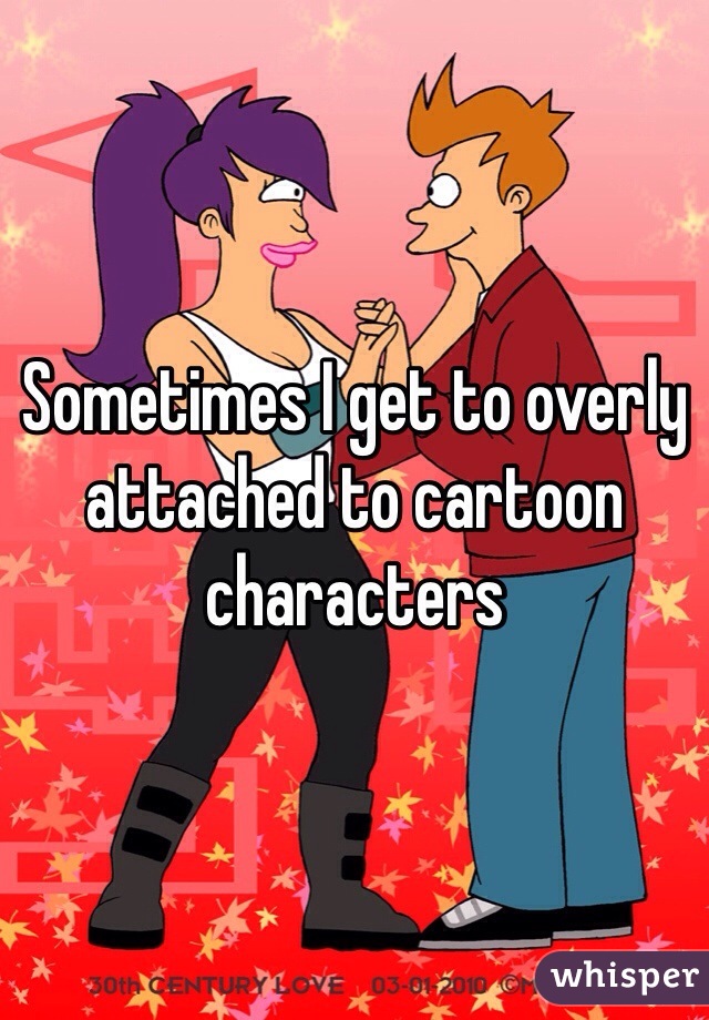 Sometimes I get to overly attached to cartoon characters