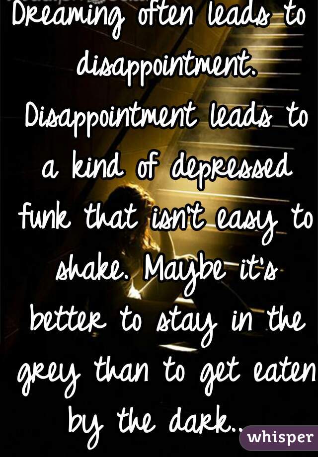 Dreaming often leads to disappointment. Disappointment leads to a kind of depressed funk that isn't easy to shake. Maybe it's better to stay in the grey than to get eaten by the dark... 