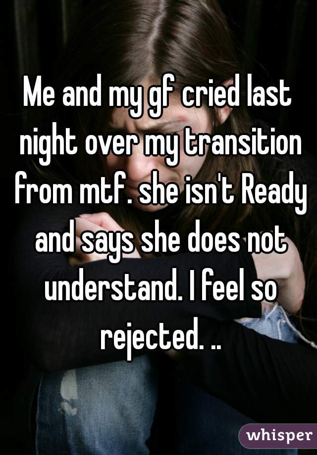 Me and my gf cried last night over my transition from mtf. she isn't Ready and says she does not understand. I feel so rejected. ..
