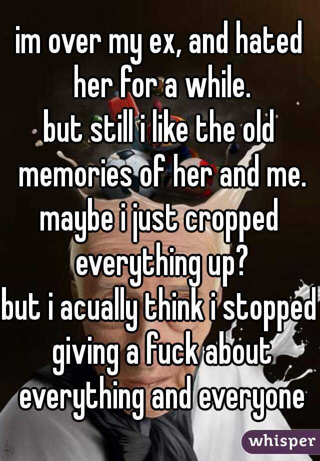 im over my ex, and hated her for a while.
but still i like the old memories of her and me.
maybe i just cropped everything up?
but i acually think i stopped giving a fuck about everything and everyone