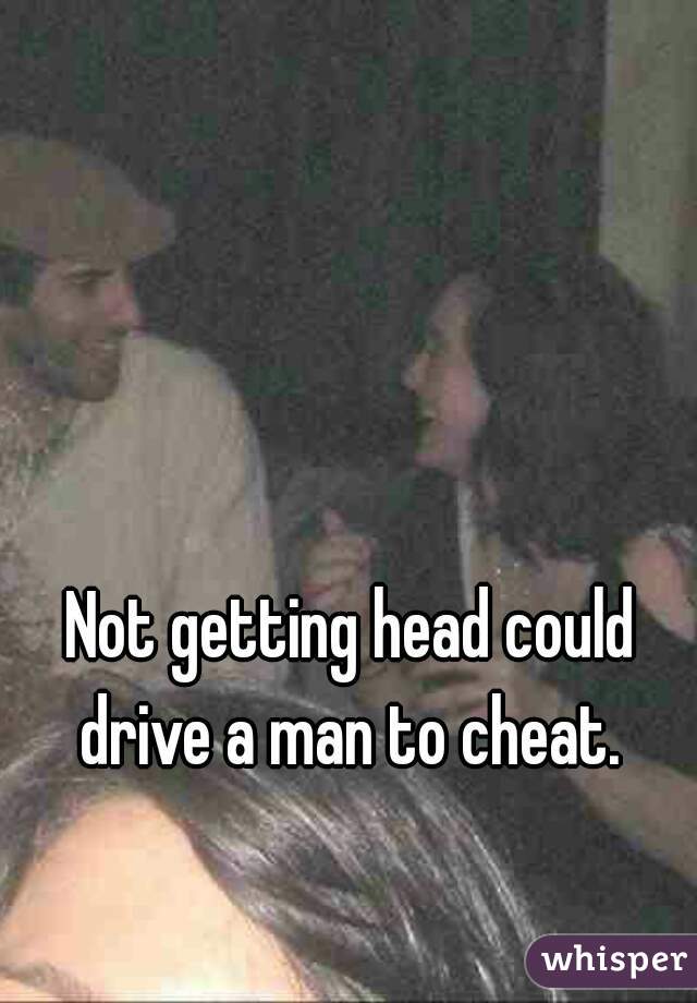 Not getting head could drive a man to cheat. 