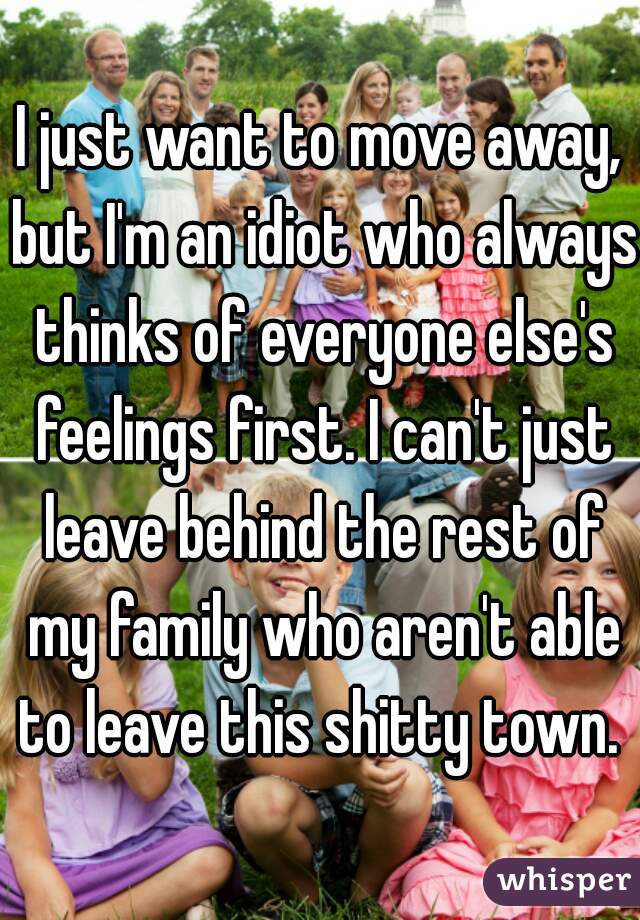 I just want to move away, but I'm an idiot who always thinks of everyone else's feelings first. I can't just leave behind the rest of my family who aren't able to leave this shitty town. 