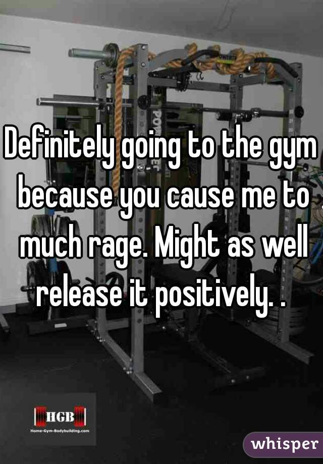 Definitely going to the gym because you cause me to much rage. Might as well release it positively. . 