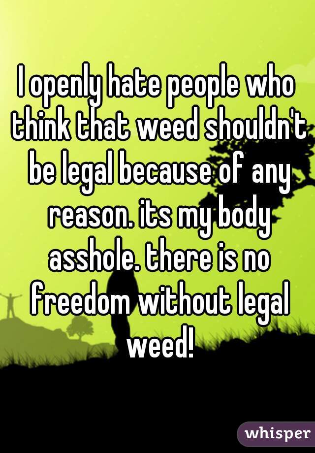 I openly hate people who think that weed shouldn't be legal because of any reason. its my body asshole. there is no freedom without legal weed!