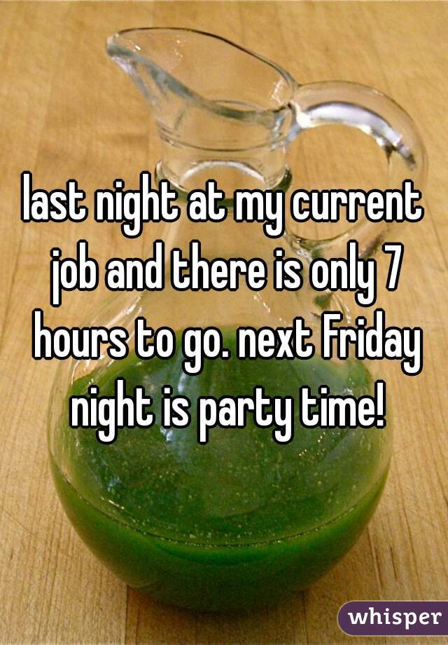 last night at my current job and there is only 7 hours to go. next Friday night is party time!