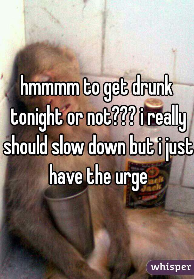 hmmmm to get drunk tonight or not??? i really should slow down but i just have the urge