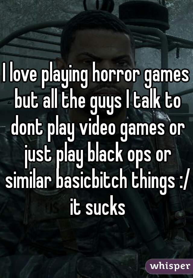 I love playing horror games but all the guys I talk to dont play video games or just play black ops or similar basicbitch things :/ it sucks