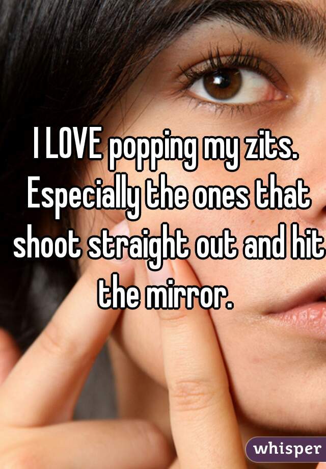 I LOVE popping my zits. Especially the ones that shoot straight out and hit the mirror. 