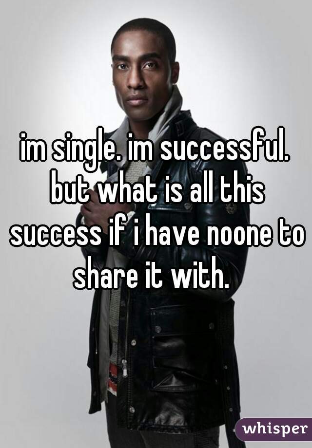 im single. im successful. but what is all this success if i have noone to share it with.  
