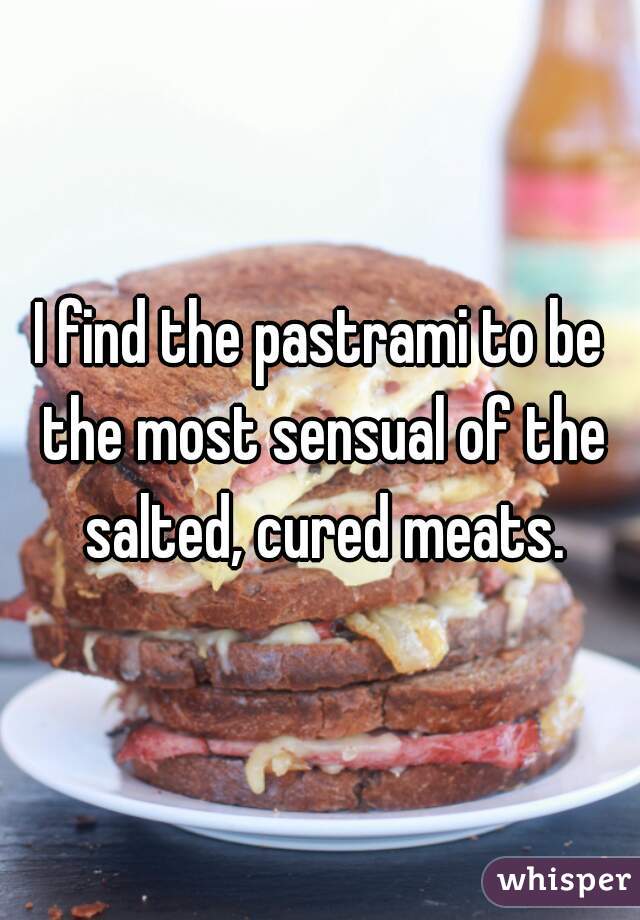 I find the pastrami to be the most sensual of the salted, cured meats.