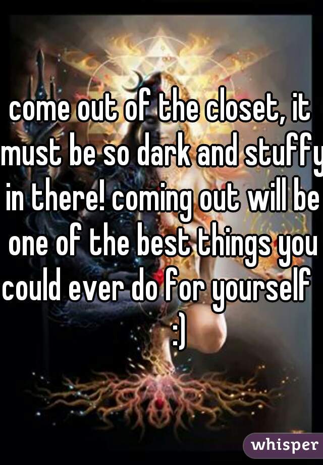 come out of the closet, it must be so dark and stuffy in there! coming out will be one of the best things you could ever do for yourself        :)