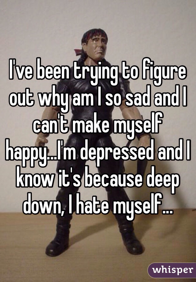 I've been trying to figure out why am I so sad and I can't make myself happy...I'm depressed and I know it's because deep down, I hate myself...