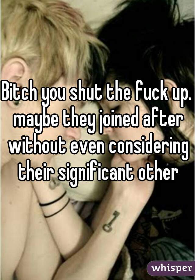 Bitch you shut the fuck up. maybe they joined after without even considering their significant other