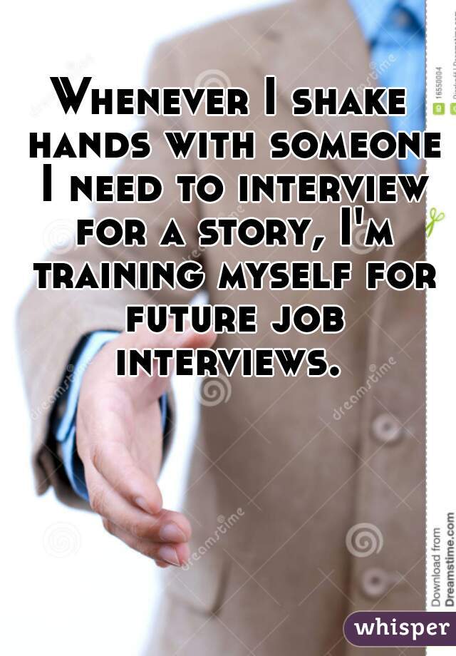 Whenever I shake hands with someone I need to interview for a story, I'm training myself for future job interviews. 