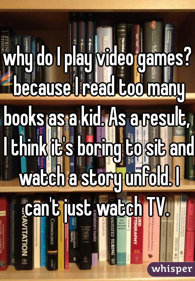 why do I play video games? because I read too many books as a kid. As a result,  I think it's boring to sit and watch a story unfold. I can't just watch TV. 