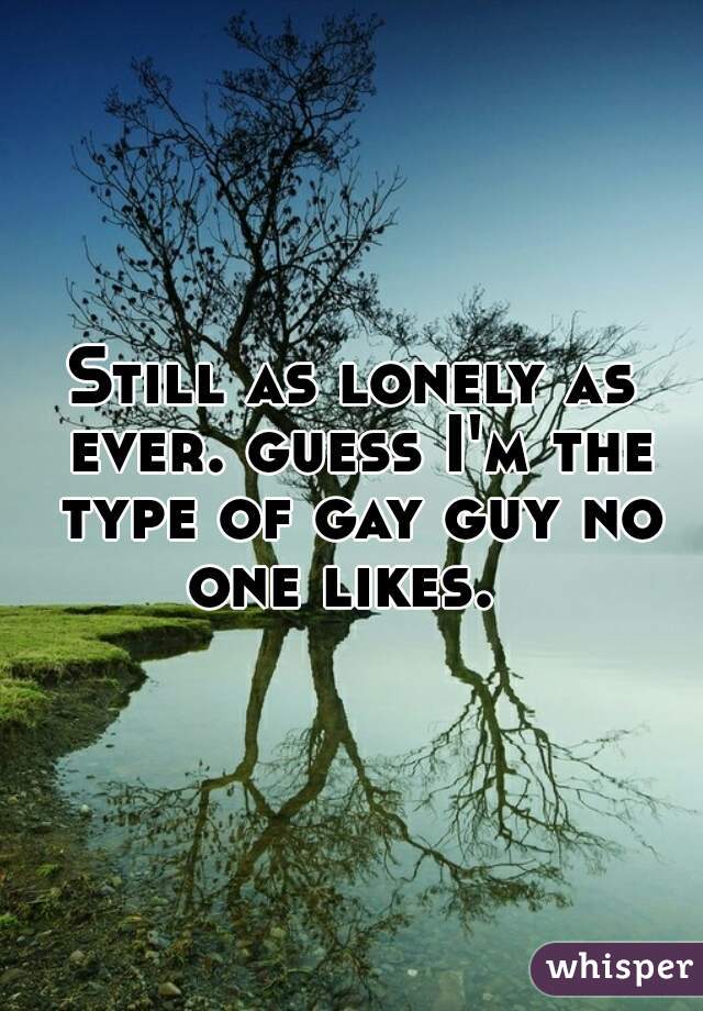 Still as lonely as ever. guess I'm the type of gay guy no one likes.  