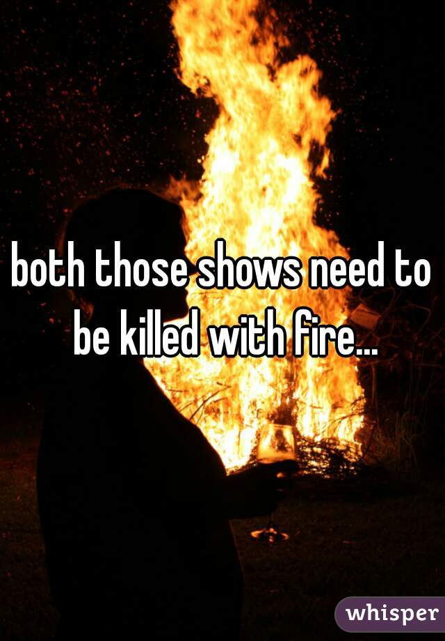 both those shows need to be killed with fire...