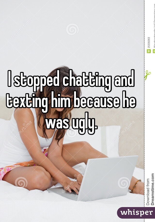 I stopped chatting and texting him because he was ugly.