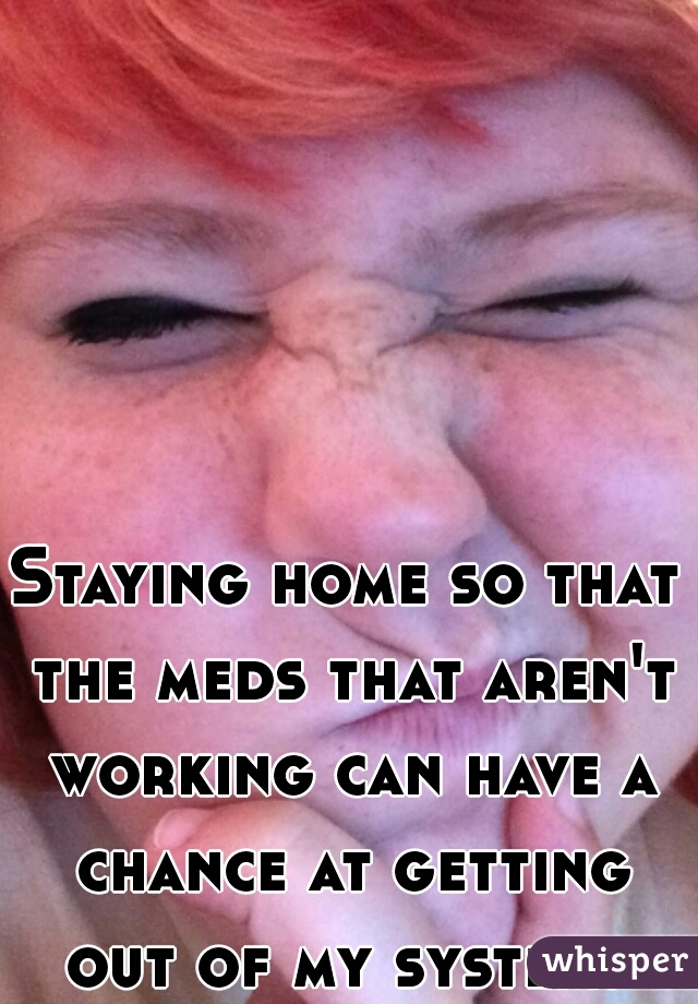 Staying home so that the meds that aren't working can have a chance at getting out of my system. 