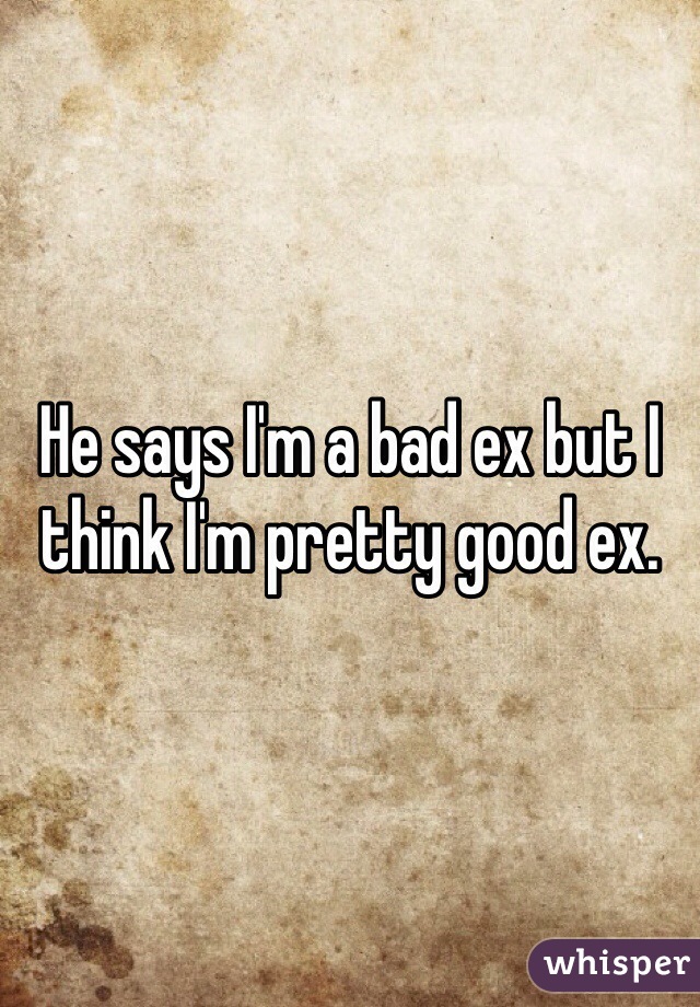 He says I'm a bad ex but I think I'm pretty good ex.