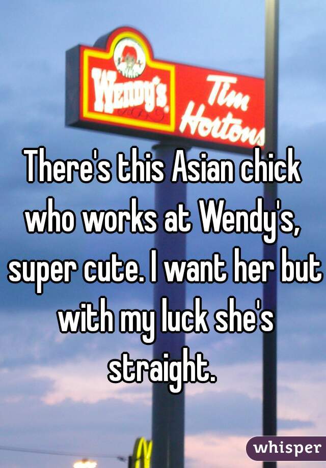 There's this Asian chick who works at Wendy's,  super cute. I want her but with my luck she's straight. 